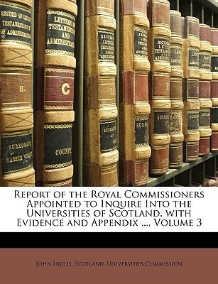 Report of the Royal Commissioners Appointed to Inquire Into the Universities of Scotland, with Evidence and Appendix ..., Volume 3 by Inglis, John