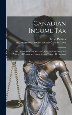 Canadian Income Tax: the Income War Tax Act, 1917, With Explanations by the Minister of Finance and Instructions of Finance Department by Pontifex, Bryan 1872-