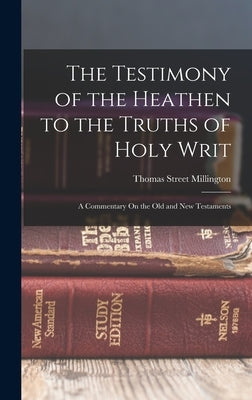 The Testimony of the Heathen to the Truths of Holy Writ: A Commentary On the Old and New Testaments by Millington, Thomas Street