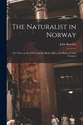 The Naturalist in Norway: Or, Notes on the Wild Animals, Birds, Fishes, and Plants of That Country by Bowden, John