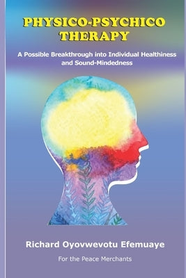 Physico-Psychico Therapy: A Possible Breakthrough into Individual Healthiness and Sound Mindedness by Efemuaye, Richard Oyovwevotu