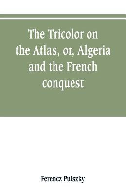 The Tricolor on the Atlas, or, Algeria and the French conquest by Pulszky, Ferencz