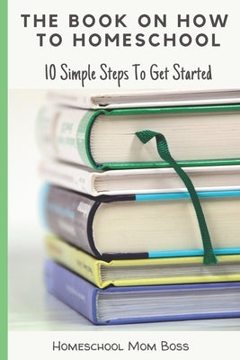 The Book On How To Homeschool: 10 Simple Steps To Get Started by Mom Boss, Homeschool