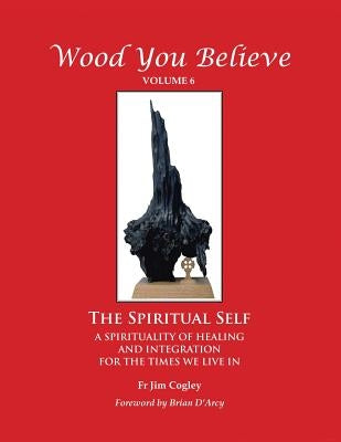 Wood You Believe: The Spiritual Self - A Spirituality of Healing and Integration for the Times We Live in by Cogley, Jim