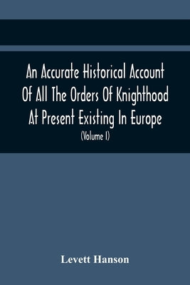 An Accurate Historical Account Of All The Orders Of Knighthood At Present Existing In Europe. To Which Are Prefixed A Critical Dissertaion Upon The An by Hanson, Levett