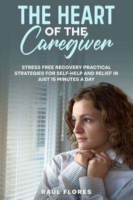 The Heart of the Caregiver: Stress Free Recovery Practical Strategies for Self-Help and Relief in Just 15 Minutes a Day by Flores, Raul