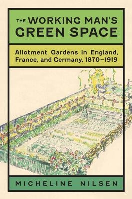 The Working Man's Green Space: Allotment Gardens in England, France, and Germany, 1870-1919 by Nilsen, Micheline