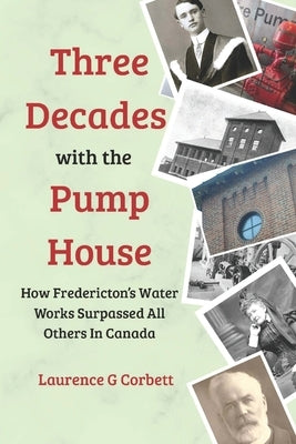 Three Decades with the Pump House: How Fredericton's Water Works Surpassed All Others in Canada by Corbett, Laurence G.