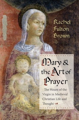 Mary and the Art of Prayer: The Hours of the Virgin in Medieval Christian Life and Thought by Brown, Rachel Fulton