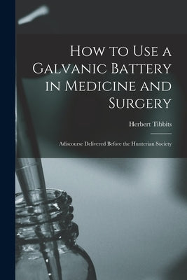 How to Use a Galvanic Battery in Medicine and Surgery: Adiscourse Delivered Before the Hunterian Society by Tibbits, Herbert B. 1838