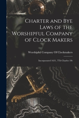 Charter and Bye Laws of the Worshipful Company of Clock Makers: Incorporated 1631, 7Th Charles 1St by Worshipful Company Of Clockmakers