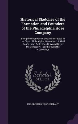 Historical Sketches of the Formation and Founders of the Philadelphia Hose Company: Being the First Hose Company Instituted in the City of Philadelphi by Philadelphia Hose Company