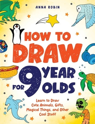 How to Draw for 9 Year Olds: Learn to Draw Cute Animals, Monsters, Gifts and Other Cool Things Book for Kids Age 9 by Robin, Anna