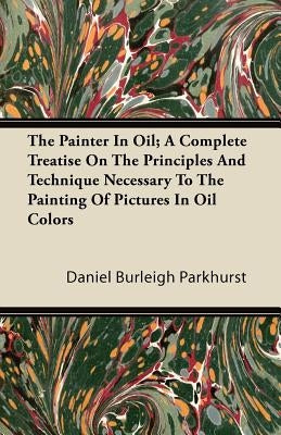 The Painter In Oil; A Complete Treatise On The Principles And Technique Necessary To The Painting Of Pictures In Oil Colors by Parkhurst, Daniel Burleigh