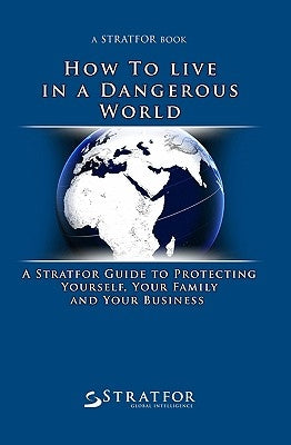 How to Live in a Dangerous World: A Stratfor Guide to Protecting Yourself, Your Family and Your Business by Stratfor
