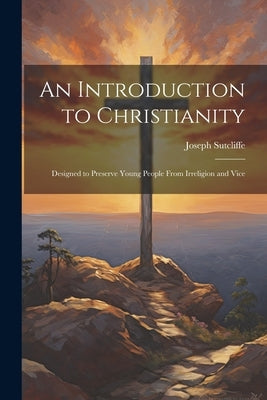 An Introduction to Christianity: Designed to Preserve Young People From Irreligion and Vice by Sutcliffe, Joseph