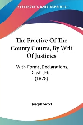 The Practice Of The County Courts, By Writ Of Justicies: With Forms, Declarations, Costs, Etc. (1828) by Sweet, Joseph