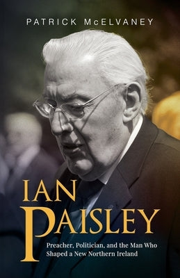 Ian Paisley: Preacher, Politician, and the Man Who Shaped a New Northern Ireland by McElvaney, Patrick