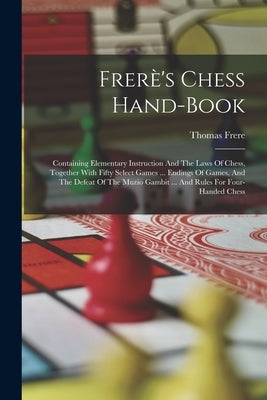 Frerè's Chess Hand-book: Containing Elementary Instruction And The Laws Of Chess, Together With Fifty Select Games ... Endings Of Games, And Th by Frere, Thomas