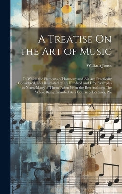 A Treatise On the Art of Music: In Which the Elements of Harmony and Air Are Practically Considered, and Illustrated by an Hundred and Fifty Examples by William Jones