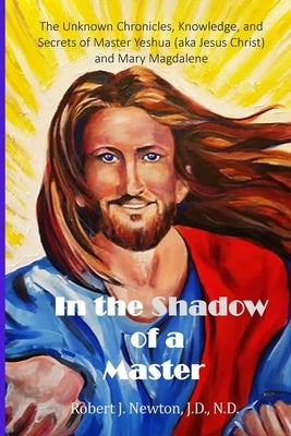 In the Shadow of a Master: The Unknown Chronicles, Knowledge, and Secrets of Master Yeshua (aka Jesus Christ) and Mary Magdalene by Newton, Robert J.