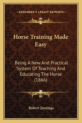 Horse Training Made Easy: Being A New And Practical System Of Teaching And Educating The Horse (1866) by Jennings, Robert