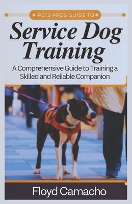 Pets Pros Guide to Service Dog Training: A Comprehensive Handbook for Training a Skilled and Reliable Companion by Camacho, Floyd