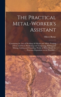 The Practical Metal-worker's Assistant: Containing the Arts of Working All Metals and Alloys, Forging of Iron and Steel, Hardening and Tempering, Melt by Byrne, Oliver