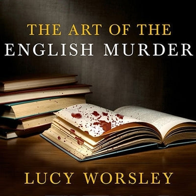 The Art of the English Murder: From Jack the Ripper and Sherlock Holmes to Agatha Christie and Alfred Hitchcock by Worsley, Lucy