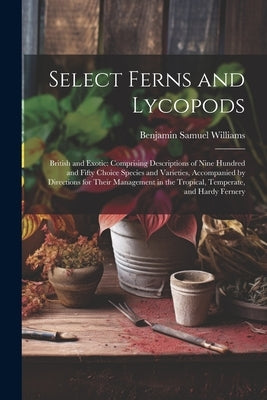 Select Ferns and Lycopods: British and Exotic: Comprising Descriptions of Nine Hundred and Fifty Choice Species and Varieties, Accompanied by Dir by Williams, Benjamin Samuel