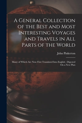 A General Collection of the Best and Most Interesting Voyages and Travels in All Parts of the World: Many of Which Are Now First Translated Into Engli by Pinkerton, John