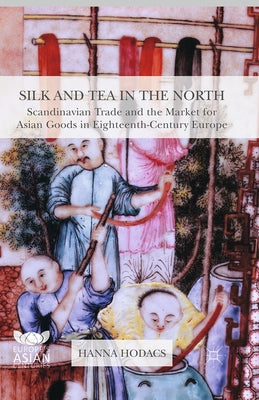 Silk and Tea in the North: Scandinavian Trade and the Market for Asian Goods in Eighteenth-Century Europe by Hodacs, Hanna