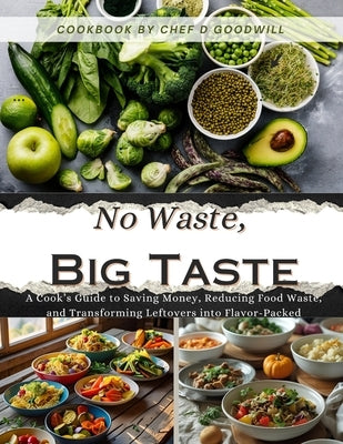 No Waste, Big Taste: A Cook's Guide to Saving Money, Reducing Food Waste, and Transforming Leftovers into Flavor-Packed by Goodwill, Chef D.