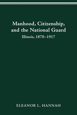 Manhood, Citizenship, and the National Guard: Illinois, 1870-1917 by Hannah, Eleanor