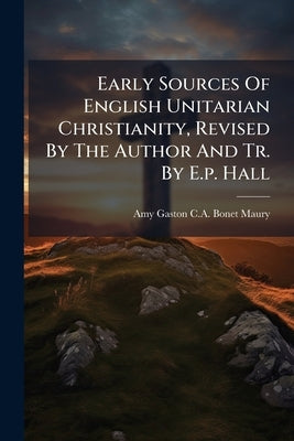 Early Sources Of English Unitarian Christianity, Revised By The Author And Tr. By E.p. Hall by Amy Gaston C. a. Bonet-Maury