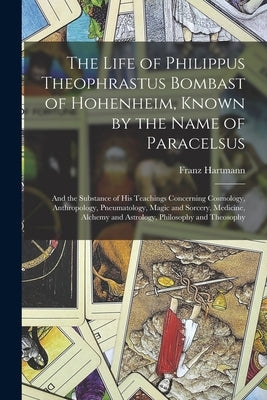 The Life of Philippus Theophrastus Bombast of Hohenheim, Known by the Name of Paracelsus: And the Substance of His Teachings Concerning Cosmology, Ant by Hartmann, Franz