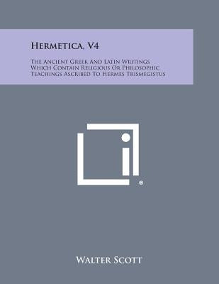 Hermetica, V4: The Ancient Greek and Latin Writings Which Contain Religious or Philosophic Teachings Ascribed to Hermes Trismegistus by Scott, Walter