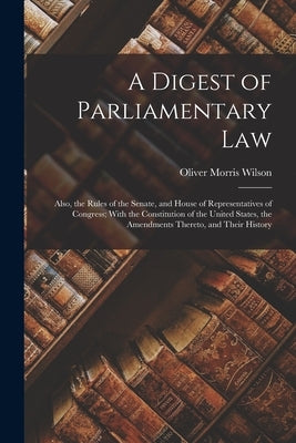 A Digest of Parliamentary Law: Also, the Rules of the Senate, and House of Representatives of Congress; With the Constitution of the United States, t by Wilson, Oliver Morris