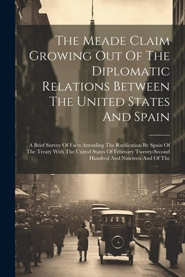 The Meade Claim Growing Out Of The Diplomatic Relations Between The United States And Spain: A Brief Survey Of Facts Attending The Ratification By Spa by Anonymous