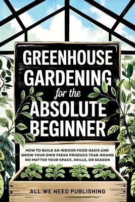 Greenhouse Gardening for the Absolute Beginner: How to Build an Indoor Food Oasis and Grow Your Own Fresh Produce Year-Round, No Matter Your Space, Sk by All We Need Publishing