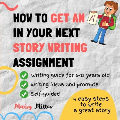 How To Get an A+ In Your Next Story Writing Assignment: A self guide for Grade 3, Grade 4 and Grade 5 by Miller, Maisy