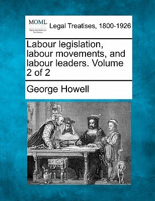 Labour Legislation, Labour Movements, and Labour Leaders. Volume 2 of 2 by Howell, George