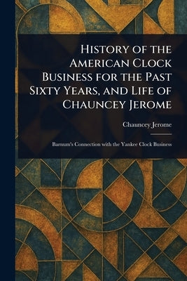 History of the American Clock Business for the Past Sixty Years, and Life of Chauncey Jerome by Jerome, Chauncey