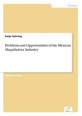 Problems and Opportunities of the Mexican Maquiladora Industry by Gehring, Katja