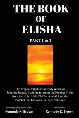 The Book of Elisha: PART 1 & 2: I am the return of the Prophet Elisha from the Old Testament! I am the Prophet that has come in these last days! by Brown, Kennedy K.
