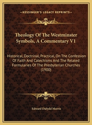 Theology Of The Westminster Symbols, A Commentary V1: Historical, Doctrinal, Practical, On The Confession Of Faith And Catechisms And The Related Form by Morris, Edward Dafydd