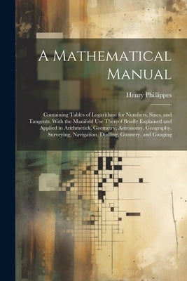 A Mathematical Manual: Containing Tables of Logarithms for Numbers, Sines, and Tangents. With the Manifold Use Thereof Briefly Explained and by Phillippes, Henry
