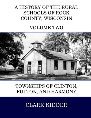 A History of the Rural Schools of Rock County, Wisconsin: Townships of Clinton, Fulton, and Harmony by Kidder, Clark