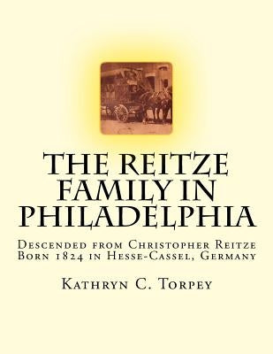 The Reitze Family in Philadelphia: Descended from Christopher Reitze Born 1824 in Hesse-Cassel, Germany by Torpey, Kathryn Chambers