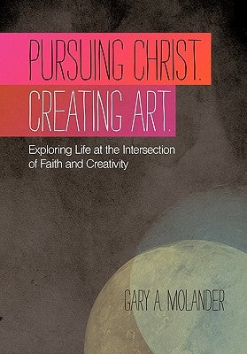Pursuing Christ. Creating Art.: Exploring Life at the Intersection of Faith and Creativity by Molander, Gary A.